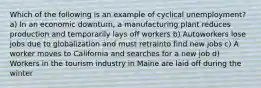 Which of the following is an example of cyclical unemployment? a) In an economic downturn, a manufacturing plant reduces production and temporarily lays off workers b) Autoworkers lose jobs due to globalization and must retrainto find new jobs c) A worker moves to California and searches for a new job d) Workers in the tourism industry in Maine are laid off during the winter