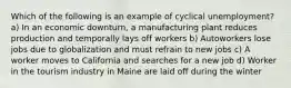 Which of the following is an example of cyclical unemployment? a) In an economic downturn, a manufacturing plant reduces production and temporally lays off workers b) Autoworkers lose jobs due to globalization and must refrain to new jobs c) A worker moves to California and searches for a new job d) Worker in the tourism industry in Maine are laid off during the winter