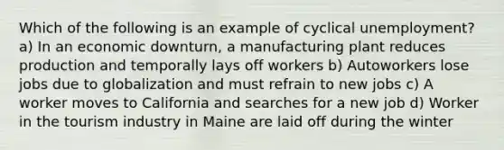 Which of the following is an example of cyclical unemployment? a) In an economic downturn, a manufacturing plant reduces production and temporally lays off workers b) Autoworkers lose jobs due to globalization and must refrain to new jobs c) A worker moves to California and searches for a new job d) Worker in the tourism industry in Maine are laid off during the winter