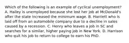 Which of the following is an example of cyclical unemployment? A. Hailey is unemployed because she lost her job at McDonald's after the state increased the minimum wage. B. Harriett who is laid off from an automobile company due to a decline in sales caused by a recession. C. Henry who leaves a job in SC and searches for a similar, higher paying job in New York. D. Harrison who quit his job to return to college to earn his PhD.