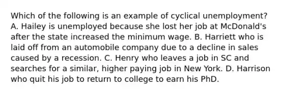 Which of the following is an example of cyclical unemployment? A. Hailey is unemployed because she lost her job at McDonald's after the state increased the minimum wage. B. Harriett who is laid off from an automobile company due to a decline in sales caused by a recession. C. Henry who leaves a job in SC and searches for a similar, higher paying job in New York. D. Harrison who quit his job to return to college to earn his PhD.