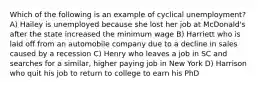 Which of the following is an example of cyclical unemployment? A) Hailey is unemployed because she lost her job at McDonald's after the state increased the minimum wage B) Harriett who is laid off from an automobile company due to a decline in sales caused by a recession C) Henry who leaves a job in SC and searches for a similar, higher paying job in New York D) Harrison who quit his job to return to college to earn his PhD