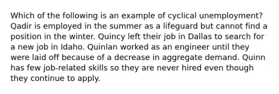 Which of the following is an example of cyclical unemployment? Qadir is employed in the summer as a lifeguard but cannot find a position in the winter. Quincy left their job in Dallas to search for a new job in Idaho. Quinlan worked as an engineer until they were laid off because of a decrease in aggregate demand. Quinn has few job-related skills so they are never hired even though they continue to apply.