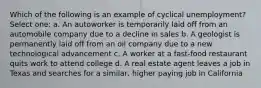 Which of the following is an example of cyclical unemployment? Select one: a. An autoworker is temporarily laid off from an automobile company due to a decline in sales b. A geologist is permanently laid off from an oil company due to a new technological advancement c. A worker at a fast-food restaurant quits work to attend college d. A real estate agent leaves a job in Texas and searches for a similar, higher paying job in California