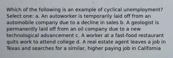 Which of the following is an example of cyclical unemployment? Select one: a. An autoworker is temporarily laid off from an automobile company due to a decline in sales b. A geologist is permanently laid off from an oil company due to a new technological advancement c. A worker at a fast-food restaurant quits work to attend college d. A real estate agent leaves a job in Texas and searches for a similar, higher paying job in California