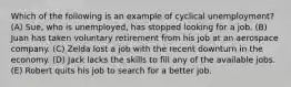 Which of the following is an example of cyclical unemployment? (A) Sue, who is unemployed, has stopped looking for a job. (B) Juan has taken voluntary retirement from his job at an aerospace company. (C) Zelda lost a job with the recent downturn in the economy. (D) Jack lacks the skills to fill any of the available jobs. (E) Robert quits his job to search for a better job.