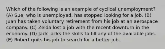 Which of the following is an example of cyclical unemployment? (A) Sue, who is unemployed, has stopped looking for a job. (B) Juan has taken voluntary retirement from his job at an aerospace company. (C) Zelda lost a job with the recent downturn in the economy. (D) Jack lacks the skills to fill any of the available jobs. (E) Robert quits his job to search for a better job.