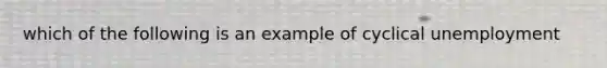 which of the following is an example of cyclical unemployment