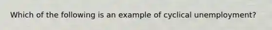 Which of the following is an example of cyclical​ unemployment?