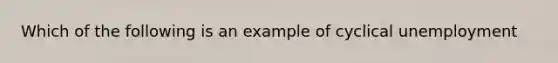 Which of the following is an example of cyclical unemployment