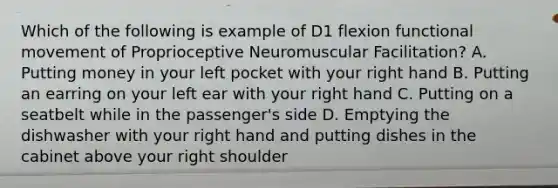 Which of the following is example of D1 flexion functional movement of Proprioceptive Neuromuscular Facilitation? A. Putting money in your left pocket with your right hand B. Putting an earring on your left ear with your right hand C. Putting on a seatbelt while in the passenger's side D. Emptying the dishwasher with your right hand and putting dishes in the cabinet above your right shoulder