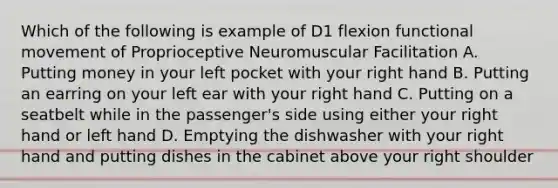 Which of the following is example of D1 flexion functional movement of Proprioceptive Neuromuscular Facilitation A. Putting money in your left pocket with your right hand B. Putting an earring on your left ear with your right hand C. Putting on a seatbelt while in the passenger's side using either your right hand or left hand D. Emptying the dishwasher with your right hand and putting dishes in the cabinet above your right shoulder