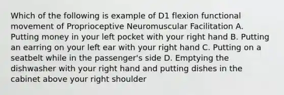 Which of the following is example of D1 flexion functional movement of Proprioceptive Neuromuscular Facilitation A. Putting money in your left pocket with your right hand B. Putting an earring on your left ear with your right hand C. Putting on a seatbelt while in the passenger's side D. Emptying the dishwasher with your right hand and putting dishes in the cabinet above your right shoulder