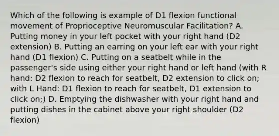 Which of the following is example of D1 flexion functional movement of Proprioceptive Neuromuscular Facilitation? A. Putting money in your left pocket with your right hand (D2 extension) B. Putting an earring on your left ear with your right hand (D1 flexion) C. Putting on a seatbelt while in the passenger's side using either your right hand or left hand (with R hand: D2 flexion to reach for seatbelt, D2 extension to click on; with L Hand: D1 flexion to reach for seatbelt, D1 extension to click on;) D. Emptying the dishwasher with your right hand and putting dishes in the cabinet above your right shoulder (D2 flexion)