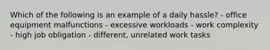 Which of the following is an example of a daily hassle? - office equipment malfunctions - excessive workloads - work complexity - high job obligation - different, unrelated work tasks