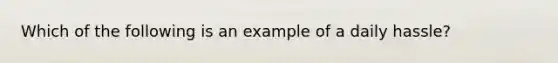 Which of the following is an example of a daily hassle?