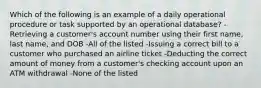 Which of the following is an example of a daily operational procedure or task supported by an operational database? -Retrieving a customer's account number using their first name, last name, and DOB -All of the listed -Issuing a correct bill to a customer who purchased an airline ticket -Deducting the correct amount of money from a customer's checking account upon an ATM withdrawal -None of the listed