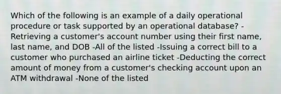 Which of the following is an example of a daily operational procedure or task supported by an operational database? -Retrieving a customer's account number using their first name, last name, and DOB -All of the listed -Issuing a correct bill to a customer who purchased an airline ticket -Deducting the correct amount of money from a customer's checking account upon an ATM withdrawal -None of the listed