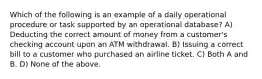 Which of the following is an example of a daily operational procedure or task supported by an operational database? A) Deducting the correct amount of money from a customer's checking account upon an ATM withdrawal. B) Issuing a correct bill to a customer who purchased an airline ticket. C) Both A and B. D) None of the above.