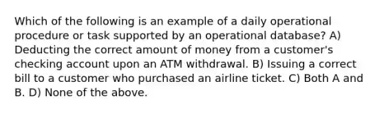 Which of the following is an example of a daily operational procedure or task supported by an operational database? A) Deducting the correct amount of money from a customer's checking account upon an ATM withdrawal. B) Issuing a correct bill to a customer who purchased an airline ticket. C) Both A and B. D) None of the above.