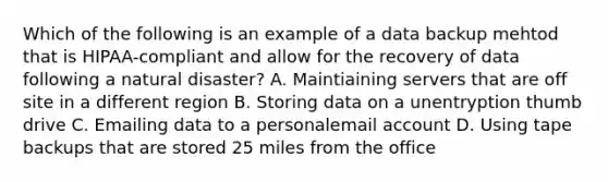 Which of the following is an example of a data backup mehtod that is HIPAA-compliant and allow for the recovery of data following a natural disaster? A. Maintiaining servers that are off site in a different region B. Storing data on a unentryption thumb drive C. Emailing data to a personalemail account D. Using tape backups that are stored 25 miles from the office