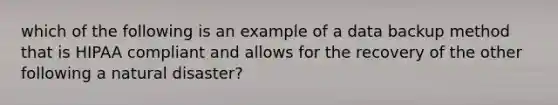 which of the following is an example of a data backup method that is HIPAA compliant and allows for the recovery of the other following a natural disaster?