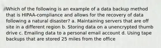 Which of the following is an example of a data backup method that is HIPAA-compliance and allows for the recovery of data following a natural disaster? a. Maintaining servers that are off site in a different region b. Storing data on a unencrypted thumb drive c. Emailing data to a personal email account d. Using tape backups that are stored 25 miles from the office