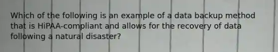 Which of the following is an example of a data backup method that is HiPAA-compliant and allows for the recovery of data following a natural disaster?