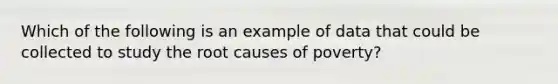 Which of the following is an example of data that could be collected to study the root causes of poverty?