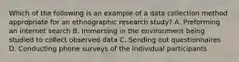 Which of the following is an example of a data collection method appropriate for an ethnographic research study? A. Preforming an internet search B. Immersing in the environment being studied to collect observed data C. Sending out questionnaires D. Conducting phone surveys of the individual participants