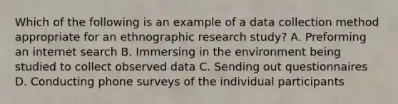 Which of the following is an example of a data collection method appropriate for an ethnographic research study? A. Preforming an internet search B. Immersing in the environment being studied to collect observed data C. Sending out questionnaires D. Conducting phone surveys of the individual participants