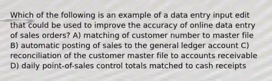 Which of the following is an example of a data entry input edit that could be used to improve the accuracy of online data entry of sales orders? A) matching of customer number to master file B) automatic posting of sales to the general ledger account C) reconciliation of the customer master file to accounts receivable D) daily point-of-sales control totals matched to cash receipts