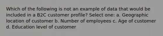 Which of the following is not an example of data that would be included in a B2C customer profile? Select one: a. Geographic location of customer b. Number of employees c. Age of customer d. Education level of customer