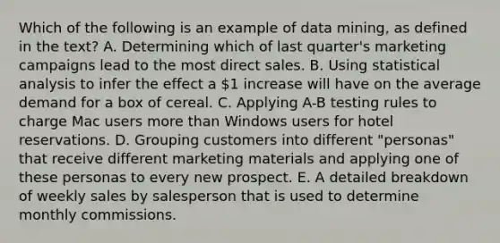 Which of the following is an example of data mining, as defined in the text? A. Determining which of last quarter's marketing campaigns lead to the most direct sales. B. Using statistical analysis to infer the effect a 1 increase will have on the average demand for a box of cereal. C. Applying A-B testing rules to charge Mac users more than Windows users for hotel reservations. D. Grouping customers into different "personas" that receive different marketing materials and applying one of these personas to every new prospect. E. A detailed breakdown of weekly sales by salesperson that is used to determine monthly commissions.