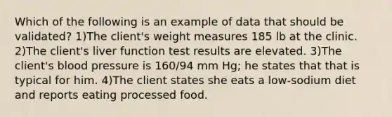 Which of the following is an example of data that should be validated? 1)The client's weight measures 185 lb at the clinic. 2)The client's liver function test results are elevated. 3)The client's blood pressure is 160/94 mm Hg; he states that that is typical for him. 4)The client states she eats a low-sodium diet and reports eating processed food.