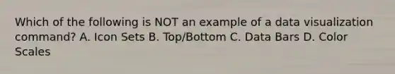 Which of the following is NOT an example of a data visualization command? A. Icon Sets B. Top/Bottom C. Data Bars D. Color Scales