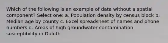 Which of the following is an example of data without a spatial component? Select one: a. Population density by census block b. Median age by county c. Excel spreadsheet of names and phone numbers d. Areas of high groundwater contamination susceptibility in Duluth