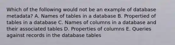 Which of the following would not be an example of database metadata? A. Names of tables in a database B. Propertied of tables in a database C. Names of columns in a database and their associated tables D. Properties of columns E. Queries against records in the database tables