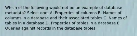 Which of the following would not be an example of database metadata? Select one: A. Properties of columns B. Names of columns in a database and their associated tables C. Names of tables in a database D. Properties of tables in a database E. Queries against records in the database tables