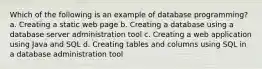 Which of the following is an example of database programming? a. Creating a static web page b. Creating a database using a database server administration tool c. Creating a web application using Java and SQL d. Creating tables and columns using SQL in a database administration tool