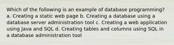 Which of the following is an example of database programming? a. Creating a static web page b. Creating a database using a database server administration tool c. Creating a web application using Java and SQL d. Creating tables and columns using SQL in a database administration tool