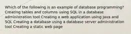 Which of the following is an example of database programming? Creating tables and columns using SQL in a database administration tool Creating a web application using Java and SQL Creating a database using a database server administration tool Creating a static web page