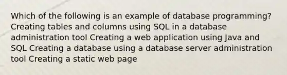 Which of the following is an example of database programming? Creating tables and columns using SQL in a database administration tool Creating a web application using Java and SQL Creating a database using a database server administration tool Creating a static web page