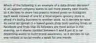 Which of the following is an example of a data-driven decision? a) an apparel company wants to sell more jewelry next month, so it decides to share two jewelry-related posts on Instagram each week instead of one b) a local organic grocery store is afraid it's losing business to another store, so it decides to raise its social ad spread c) a baked goods shop tests posting times on Facebook and finds that its followers are most active in the evening, so it shares content between 5 and 8 pm d) a car dealership wants to build brand awareness, so it decides to run one contest in social media a week for one month