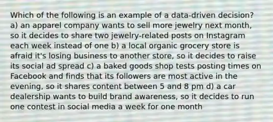 Which of the following is an example of a data-driven decision? a) an apparel company wants to sell more jewelry next month, so it decides to share two jewelry-related posts on Instagram each week instead of one b) a local organic grocery store is afraid it's losing business to another store, so it decides to raise its social ad spread c) a baked goods shop tests posting times on Facebook and finds that its followers are most active in the evening, so it shares content between 5 and 8 pm d) a car dealership wants to build brand awareness, so it decides to run one contest in social media a week for one month