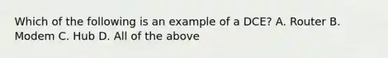 Which of the following is an example of a DCE? A. Router B. Modem C. Hub D. All of the above