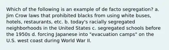 Which of the following is an example of de facto segregation? a. Jim Crow laws that prohibited blacks from using white buses, hotels, restaurants, etc. b. today's racially segregated neighborhoods in the United States c. segregated schools before the 1950s d. forcing Japanese into "evacuation camps" on the U.S. west coast during World War II.