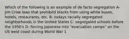 Which of the following is an example of de facto segregation A- Jim Crow laws that prohibitd blacks from using white buses, hotels, restaurants, etc. B- todays racially segregated neighborhoods in the United States C- segregated schools before the 1950's D- forcing Japanese into "evacuation camps" on the US west coast during World War 1