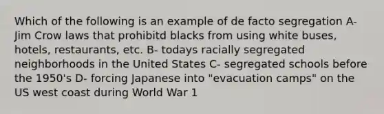 Which of the following is an example of de facto segregation A- Jim Crow laws that prohibitd blacks from using white buses, hotels, restaurants, etc. B- todays racially segregated neighborhoods in the United States C- segregated schools before the 1950's D- forcing Japanese into "evacuation camps" on the US west coast during World War 1