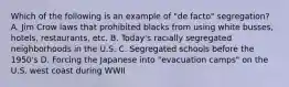 Which of the following is an example of "de facto" segregation? A. Jim Crow laws that prohibited blacks from using white busses, hotels, restaurants, etc. B. Today's racially segregated neighborhoods in the U.S. C. Segregated schools before the 1950's D. Forcing the Japanese into "evacuation camps" on the U.S. west coast during WWII